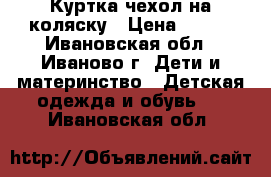 Куртка-чехол на коляску › Цена ­ 500 - Ивановская обл., Иваново г. Дети и материнство » Детская одежда и обувь   . Ивановская обл.